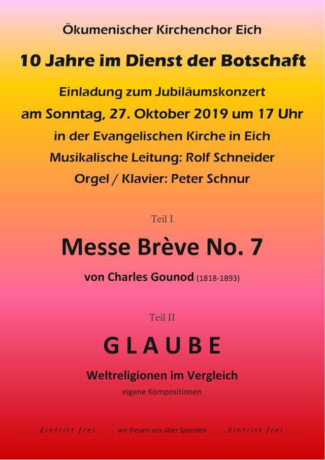 10 Jahre im Dienst der Botschaft … der Ökumenische Kirchenchor Eich feiert am 27. Oktober 2019 unter der Leitung von Rolf Schneider sein 10jähriges Bestehen. „Ewige Worte“ ist der Titel der Chor-CD, die Ende 2015 erschienen ist und für die der Chor zwölf geistliche Chorstücke von Rolf Schneider aufgenommen hat. Darunter finden sich Chorstücke, die es zuvor so noch nicht gab: Es wurden zentrale Aussagen von Jesus aus dem Neuen Testament – weitgehend wörtlich aus der Luther-Bibel entnommen - damit erstmalig vertont und Rolf Schneider hat in gewisser Weise kirchenmusikalisches Neuland betreten hat. Zum 50jährigen Jubiläum des kath. St. Michaelchores hat Rolf Schneider, der gleichzeitig sein 25jähriges Chorleiterjubiläum feierte, ein Konzert für Chor, Soli und Orgel/Klavier mit dem Titel „Nathan – Szenen“ verfasst, mit Texten aus „Nathan der Weise“ von Gotthold Ephraim Lessing. „ … Mit seinem Nathan (1779) reagierte Lessing auf die religiöse Orthodoxie und Intoleranz seiner Zeit. … Höhepunkt des Stücks, in dem es um … Aufforderung zu Toleranz und Humanität geht, ist die berühmte Ringparabel,…“ (Reclam). Die 2016 uraufgeführten „Nathan-Szenen“ komponierte Chorleiter Rolf Schneider als gegenwärtigen Widerhall von Lessings Forderung nach einem gleichberechtigten Nebeneinander aller Religionen. Für das bevorstehende Jubiläumskonzert des Ökum. Kirchenchors hat Rolf Schneider GLAUBE zum Thema gemacht und den Kreis der Religionen noch weiter gezogen, vom Christentum über Islam und Judentum bis zu Buddhismus und Hinduismus. Es geht ihm darum, die Gemeinsamkeiten der Weltreligionen aufzuzeigen. Was sind ihre Botschaften oder was ist ihre gemeinsame Botschaft? Rolf Schneider hat dazu Worte und überlieferte Texte aus diesen Religionen ausgewählt und vertont, die der Ökumenische Kirchenchor Eich teils in Chorbesetzung und teils in solistischer Besetzung zum Konzert darbieten wird. Natürlich können Rolf Schneider und der Ökumenische Kirchenchor Eich auch ganz klassisch. Im ersten Teil des Konzertes wird die Missa brevis Nr. 7 aus dem Jahr 1845 von Charles Gounod aufgeführt. An der Orgel und am Klavier wird der Chor in bewährter Weise von Peter Schnur aus Hamm begleitet. Sie sind herzlich zum Jubiläumskonzert des Ökumenischen Kirchenchors Eich – 10 Jahre im Dienst der Botschaft – eingeladen, am 27. Oktober 2019 um 17 Uhr in der evangelischen Kirche in Eich. Die Gelegenheit Krishna, Jahwe, Buddha, Jesus und Al Ghazali in einer Kirche anzutreffen bietet sich nicht oft, jedenfalls noch nicht. Kommen Sie und hören Sie die Botschaft der Religionen. Wir freuen uns auf Sie! Der Konzertbesuch ist frei, über Spenden freuen wir uns.